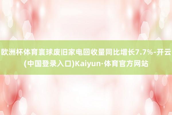 欧洲杯体育寰球废旧家电回收量同比增长7.7%-开云(中国登录入口)Kaiyun·体育官方网站