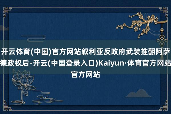 开云体育(中国)官方网站叙利亚反政府武装推翻阿萨德政权后-开云(中国登录入口)Kaiyun·体育官方网站
