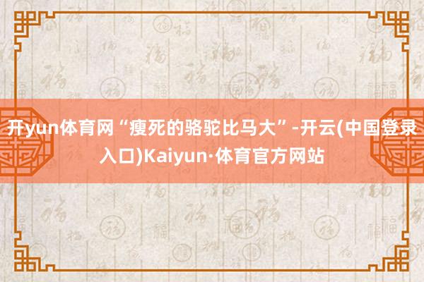 开yun体育网“瘦死的骆驼比马大”-开云(中国登录入口)Kaiyun·体育官方网站