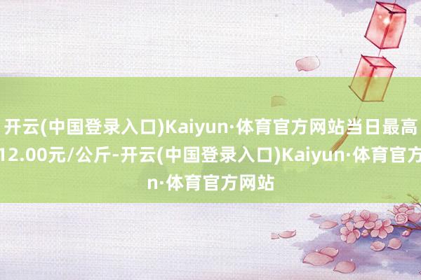 开云(中国登录入口)Kaiyun·体育官方网站当日最高报价12.00元/公斤-开云(中国登录入口)Kaiyun·体育官方网站