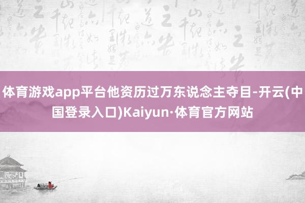 体育游戏app平台他资历过万东说念主夺目-开云(中国登录入口)Kaiyun·体育官方网站