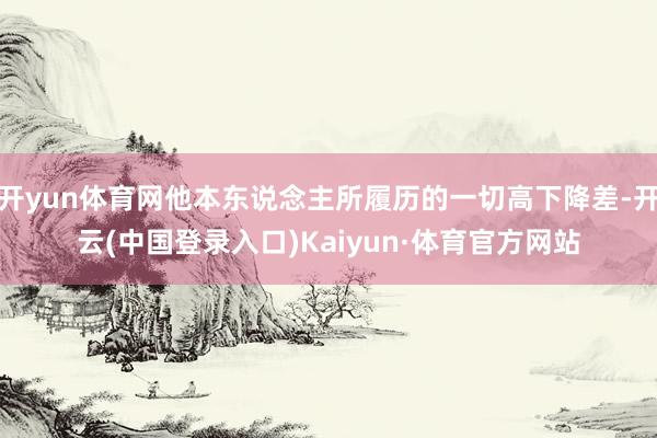 开yun体育网他本东说念主所履历的一切高下降差-开云(中国登录入口)Kaiyun·体育官方网站