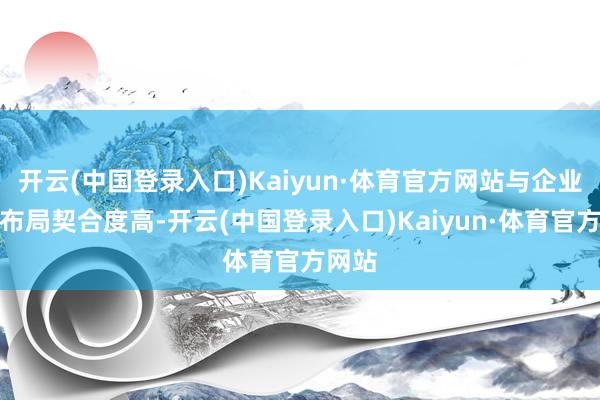 开云(中国登录入口)Kaiyun·体育官方网站与企业业务布局契合度高-开云(中国登录入口)Kaiyun·体育官方网站