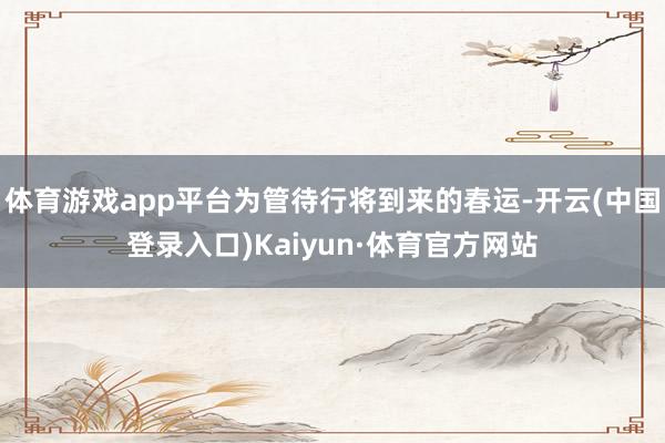 体育游戏app平台为管待行将到来的春运-开云(中国登录入口)Kaiyun·体育官方网站