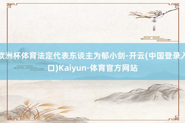 欧洲杯体育法定代表东谈主为郁小剑-开云(中国登录入口)Kaiyun·体育官方网站