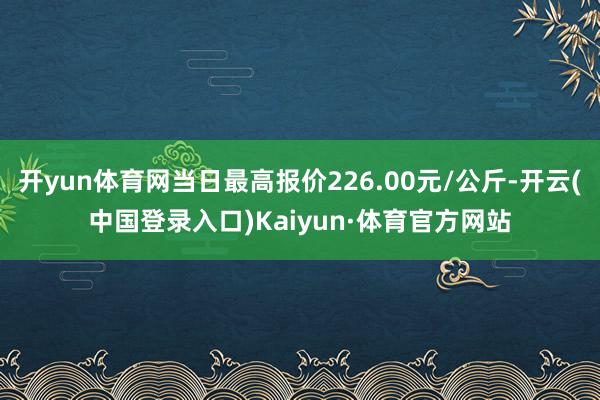 开yun体育网当日最高报价226.00元/公斤-开云(中国登录入口)Kaiyun·体育官方网站
