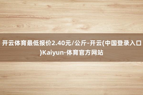 开云体育最低报价2.40元/公斤-开云(中国登录入口)Kaiyun·体育官方网站