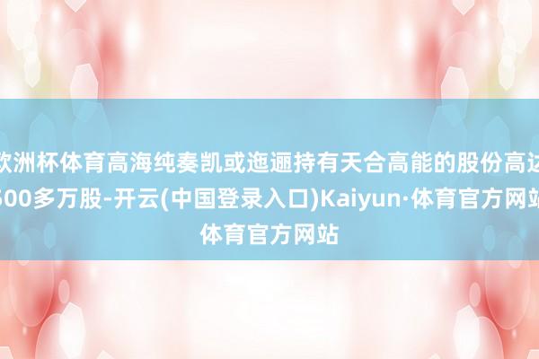 欧洲杯体育高海纯奏凯或迤逦持有天合高能的股份高达500多万股-开云(中国登录入口)Kaiyun·体育官方网站