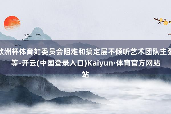 欧洲杯体育如委员会阻难和搞定层不倾听艺术团队主张等-开云(中国登录入口)Kaiyun·体育官方网站