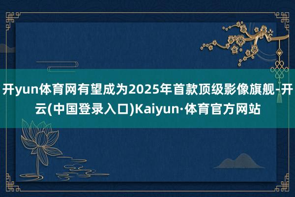 开yun体育网有望成为2025年首款顶级影像旗舰-开云(中国登录入口)Kaiyun·体育官方网站