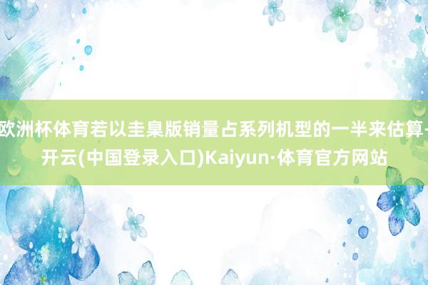 欧洲杯体育若以圭臬版销量占系列机型的一半来估算-开云(中国登录入口)Kaiyun·体育官方网站