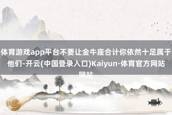 体育游戏app平台不要让金牛座合计你依然十足属于他们-开云(中国登录入口)Kaiyun·体育官方网站