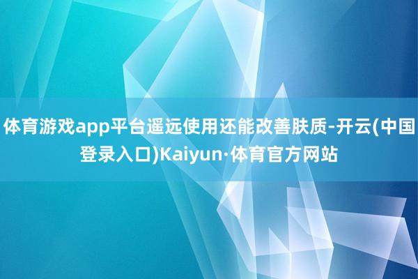 体育游戏app平台遥远使用还能改善肤质-开云(中国登录入口)Kaiyun·体育官方网站