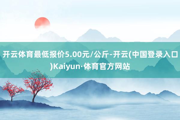 开云体育最低报价5.00元/公斤-开云(中国登录入口)Kaiyun·体育官方网站