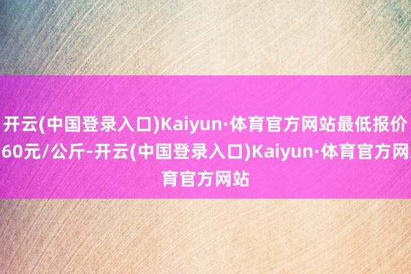 开云(中国登录入口)Kaiyun·体育官方网站最低报价0.60元/公斤-开云(中国登录入口)Kaiyun·体育官方网站