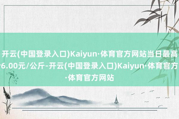 开云(中国登录入口)Kaiyun·体育官方网站当日最高报价6.00元/公斤-开云(中国登录入口)Kaiyun·体育官方网站