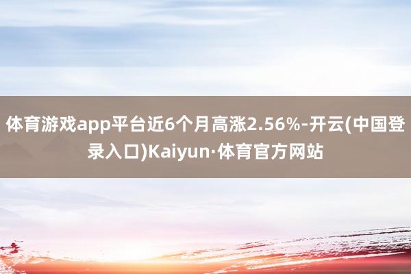 体育游戏app平台近6个月高涨2.56%-开云(中国登录入口)Kaiyun·体育官方网站