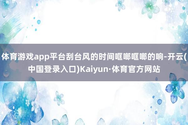 体育游戏app平台刮台风的时间哐啷哐啷的响-开云(中国登录入口)Kaiyun·体育官方网站