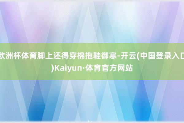 欧洲杯体育脚上还得穿棉拖鞋御寒-开云(中国登录入口)Kaiyun·体育官方网站