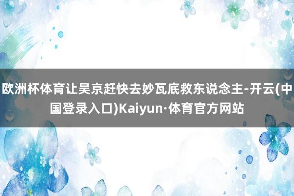 欧洲杯体育让吴京赶快去妙瓦底救东说念主-开云(中国登录入口)Kaiyun·体育官方网站