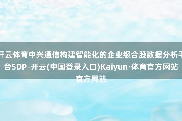 开云体育中兴通信构建智能化的企业级合股数据分析平台SDP-开云(中国登录入口)Kaiyun·体育官方网站