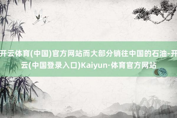 开云体育(中国)官方网站而大部分销往中国的石油-开云(中国登录入口)Kaiyun·体育官方网站