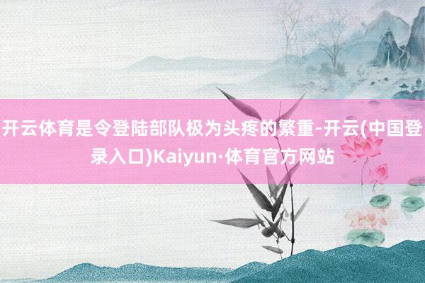 开云体育是令登陆部队极为头疼的繁重-开云(中国登录入口)Kaiyun·体育官方网站