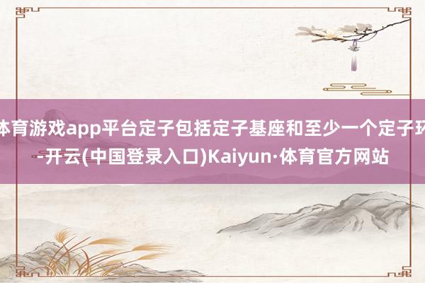 体育游戏app平台定子包括定子基座和至少一个定子环-开云(中国登录入口)Kaiyun·体育官方网站