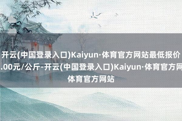 开云(中国登录入口)Kaiyun·体育官方网站最低报价45.00元/公斤-开云(中国登录入口)Kaiyun·体育官方网站