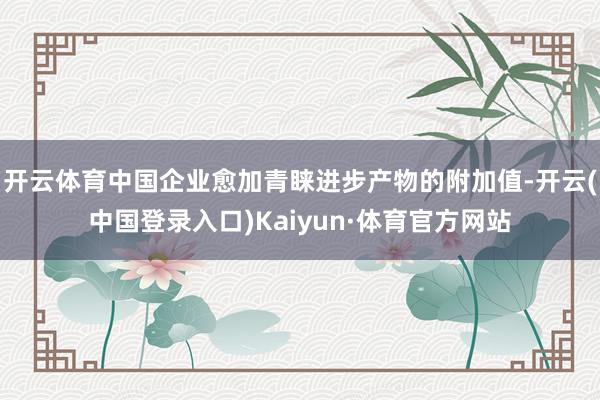 开云体育中国企业愈加青睐进步产物的附加值-开云(中国登录入口)Kaiyun·体育官方网站