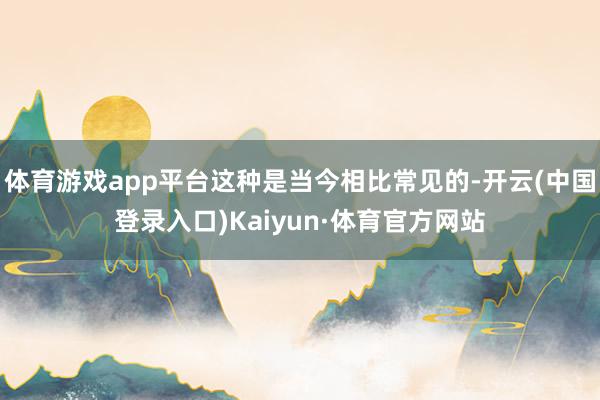 体育游戏app平台这种是当今相比常见的-开云(中国登录入口)Kaiyun·体育官方网站