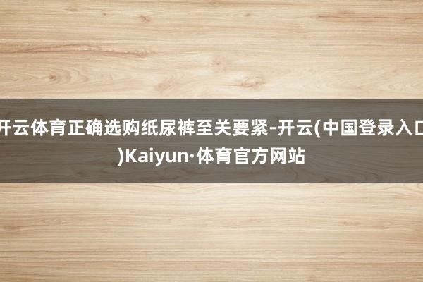 开云体育正确选购纸尿裤至关要紧-开云(中国登录入口)Kaiyun·体育官方网站