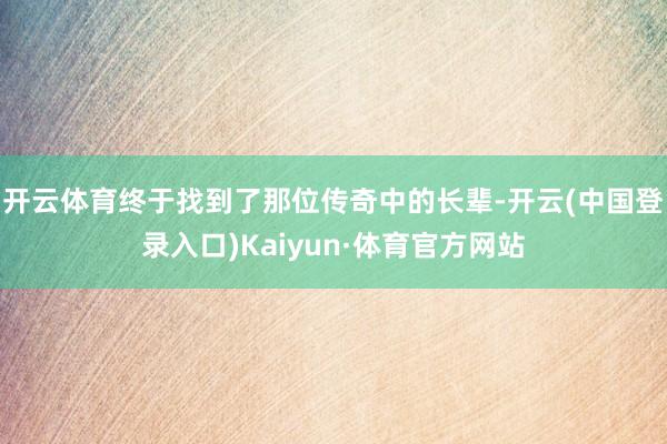 开云体育终于找到了那位传奇中的长辈-开云(中国登录入口)Kaiyun·体育官方网站
