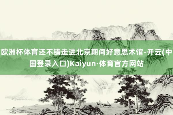 欧洲杯体育还不错走进北京期间好意思术馆-开云(中国登录入口)Kaiyun·体育官方网站
