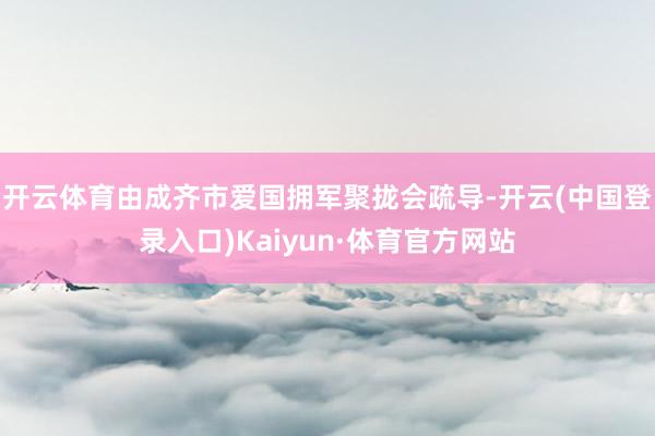 开云体育由成齐市爱国拥军聚拢会疏导-开云(中国登录入口)Kaiyun·体育官方网站