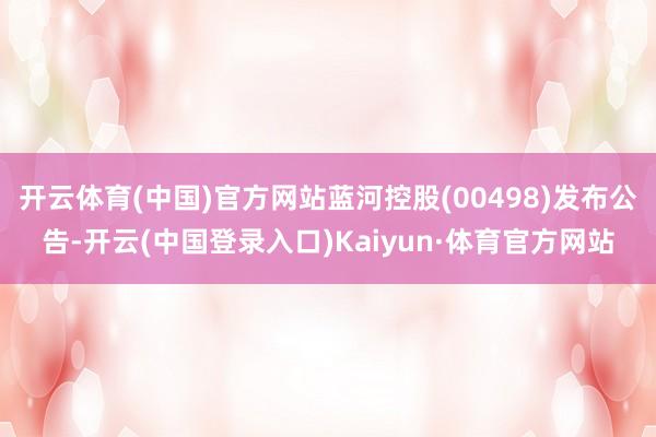 开云体育(中国)官方网站蓝河控股(00498)发布公告-开云(中国登录入口)Kaiyun·体育官方网站