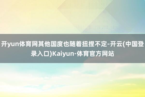 开yun体育网其他国度也随着扭捏不定-开云(中国登录入口)Kaiyun·体育官方网站