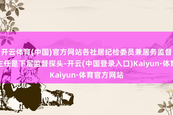 开云体育(中国)官方网站各社居纪检委员兼居务监督委员会副主任是下层监督探头-开云(中国登录入口)Kaiyun·体育官方网站