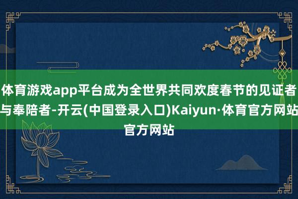体育游戏app平台成为全世界共同欢度春节的见证者与奉陪者-开云(中国登录入口)Kaiyun·体育官方网站