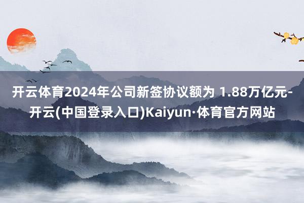 开云体育2024年公司新签协议额为 1.88万亿元-开云(中国登录入口)Kaiyun·体育官方网站