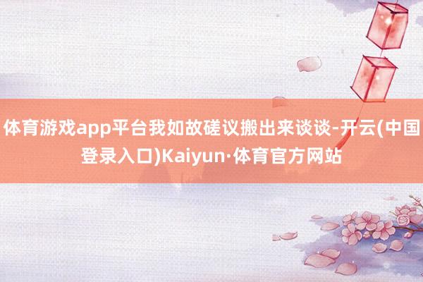体育游戏app平台我如故磋议搬出来谈谈-开云(中国登录入口)Kaiyun·体育官方网站