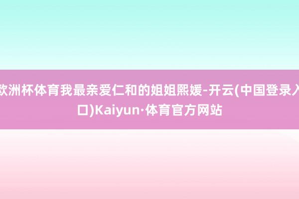 欧洲杯体育我最亲爱仁和的姐姐熙媛-开云(中国登录入口)Kaiyun·体育官方网站