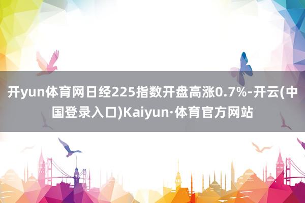 开yun体育网日经225指数开盘高涨0.7%-开云(中国登录入口)Kaiyun·体育官方网站