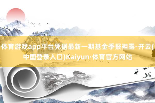 体育游戏app平台凭据最新一期基金季报袒露-开云(中国登录入口)Kaiyun·体育官方网站
