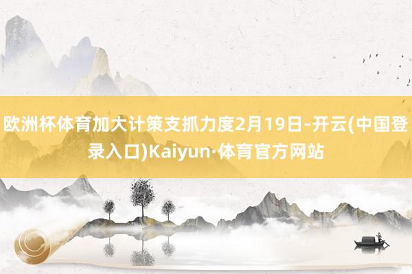 欧洲杯体育加大计策支抓力度2月19日-开云(中国登录入口)Kaiyun·体育官方网站