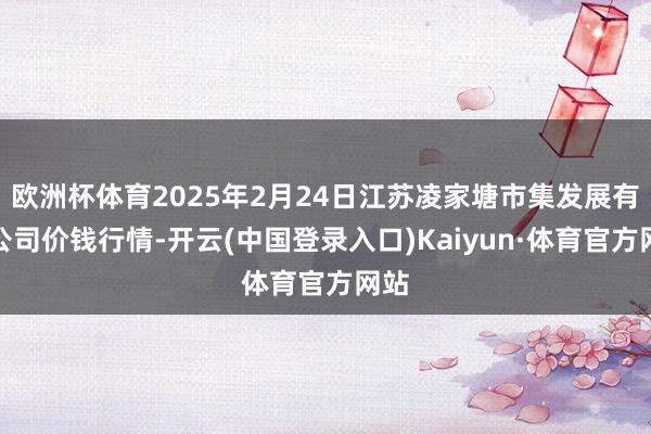 欧洲杯体育2025年2月24日江苏凌家塘市集发展有限公司价钱行情-开云(中国登录入口)Kaiyun·体育官方网站