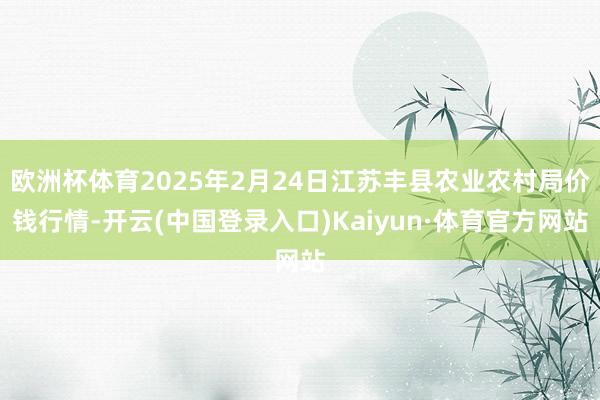 欧洲杯体育2025年2月24日江苏丰县农业农村局价钱行情-开云(中国登录入口)Kaiyun·体育官方网站