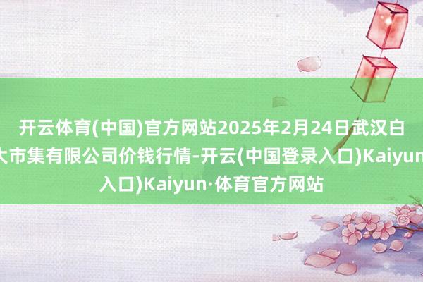 开云体育(中国)官方网站2025年2月24日武汉白沙洲农副家具大市集有限公司价钱行情-开云(中国登录入口)Kaiyun·体育官方网站