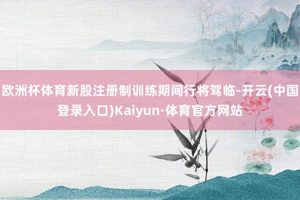 欧洲杯体育新股注册制训练期间行将驾临-开云(中国登录入口)Kaiyun·体育官方网站
