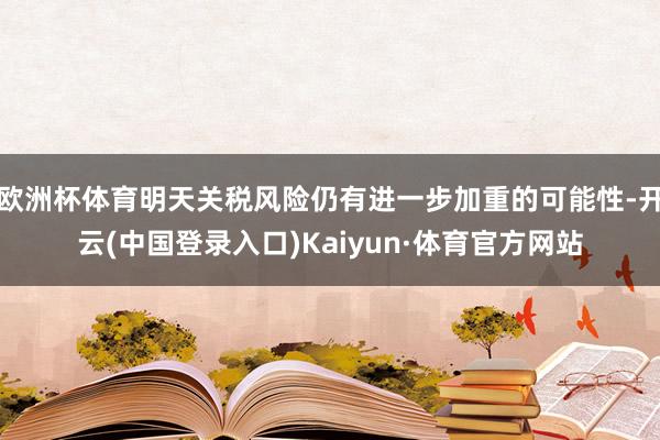 欧洲杯体育明天关税风险仍有进一步加重的可能性-开云(中国登录入口)Kaiyun·体育官方网站